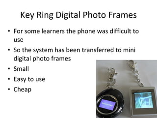 Key Ring Digital Photo Frames For some learners the phone was difficult to use So the system has been transferred to mini digital photo frames Small  Easy to use Cheap 