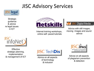 JISC Advisory Services Advice on all aspects  of plagiarism prevention  & detection Advice with still images, moving  images and sound  advice Advice on all aspects  of technology & inclusion Internet training workshops,  online self- paced tutorials Effective strategic planning, implementation  & management of ICT Strategic guidance & advice  re legal issues  in ICT  