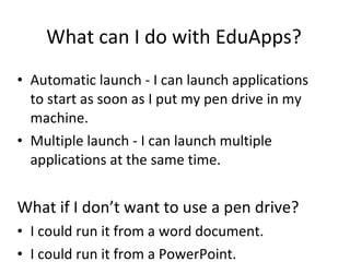 What can I do with EduApps? Automatic launch - I can launch applications to start as soon as I put my pen drive in my machine. Multiple launch - I can launch multiple applications at the same time. What if I don’t want to use a pen drive? I could run it from a word document. I could run it from a PowerPoint. 