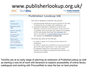 www.publisherlookup.org.uk/ TechDis are at an early stage of planning an extension of PublisherLookup as well as starting a new bit of work with librarians to explore accessibility of online library catalogues and working with ProcureWeb to raise the bar on best practice  