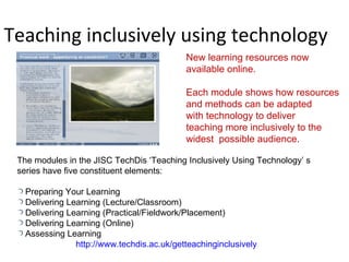 Teaching inclusively using technology New learning resources now  available online. Each module shows how resources and methods can be adapted  with technology to deliver  teaching more inclusively to the  widest  possible audience. The modules in the JISC TechDis ‘Teaching Inclusively Using Technology’ s series have five constituent elements: Preparing Your Learning Delivering Learning (Lecture/Classroom) Delivering Learning (Practical/Fieldwork/Placement) Delivering Learning (Online) Assessing Learning http://www.techdis.ac.uk/getteachinginclusively 