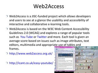 Web2Access Web2Access is a JISC-funded project which allows developers and users to see at a glance the usability and accessibility of interactive and collaborative e-learning tools. Web2Access is based on the W3C Web Content Accessibility Guidelines 2.0 (WCAG) and explores a range of popular tools such as  You Tube  or  Twitter  and more. Each tool is given an average score based on issues such as image attributes, text editors, multimedia and appropriate use of tables and frames. http://www.web2access.org.uk/ http://icant.co.uk/easy-youtube/ 