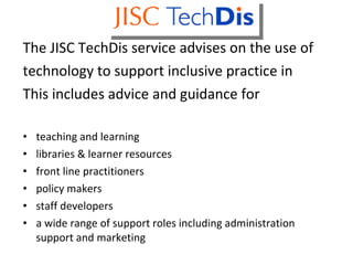 Techdis The JISC TechDis service advises on the use of technology to support inclusive practice in This includes advice and guidance for teaching and learning libraries & learner resources front line practitioners policy makers  staff developers a wide range of support roles including administration support and marketing 