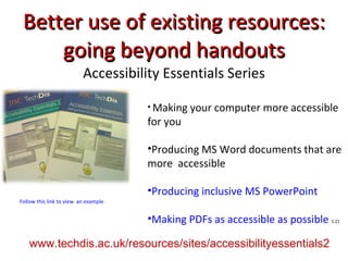 Better use of existing resources: going beyond handouts Accessibility Essentials Series Making your computer more accessible for you Producing MS Word documents that are more  accessible Producing inclusive MS PowerPoint Making PDFs as accessible as possible   1.21 Follow this link to view  an example of guidelines from Accessibility Essentials www.techdis.ac.uk/resources/sites/accessibilityessentials2 