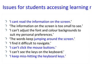 ‘ I cant read the information on the screen .’ ‘ The information on the screen is too small to see.’ ‘ I can’t adjust the font and colour backgrounds to  suit my personal preferences.’ ‘ The words keep  jumping around the screen .’ ‘ I find it difficult to navigate.’ ‘ I can’t click the mouse buttons.’ ‘ I can’t see the keys on the keyboard.’ ‘ I keep miss-hitting the keyboard keys.’ Issues for students accessing learning resources 