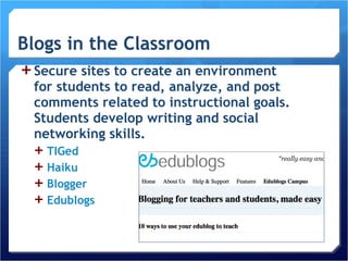 Secure sites to create an environment for students to read, analyze, and post comments related to instructional goals. Students develop writing and social networking skills. TIGed Haiku Blogger Edublogs 
