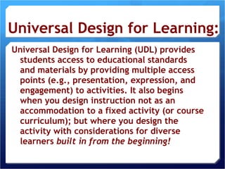 Universal Design for Learning: Universal Design for Learning (UDL) provides students access to educational standards and materials by providing multiple access points (e.g., presentation, expression, and engagement) to activities. It also begins when you design instruction not as an accommodation to a fixed activity (or course curriculum); but where you design the activity with considerations for diverse learners  built in from the beginning! 