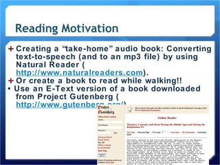 Reading Motivation Creating a “take-home” audio book: Converting text-to-speech (and to an mp3 file) by using Natural Reader ( http://www.naturalreaders.com ).  Or create a book to read while walking!! •  Use an E-Text version of a book downloaded from Project Gutenberg ( http://www.gutenberg.org/ ). 