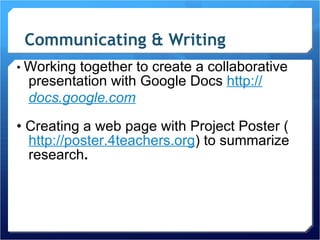Communicating & Writing •  Working together to create a collaborative presentation with Google Docs  http :/ / docs.google.com   •  Creating a web page with Project Poster ( http://poster.4teachers.org ) to summarize research . 