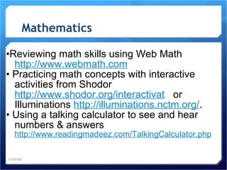 Mathematics • Reviewing math skills using Web Math  http://www.webmath.com •  Practicing math concepts with interactive activities from Shodor  http://www.shodor.org/interactivat   or Illuminations  http://illuminations.nctm.org/ . •  Using a talking calculator to see and hear numbers & answers  http://www.readingmadeez.com /TalkingCalculator.php 11/07/09 