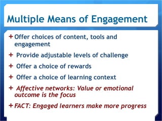 Multiple Means of Engagement Offer choices of content, tools and engagement Provide adjustable levels of challenge Offer a choice of rewards Offer a choice of learning context Affective networks: Value or emotional outcome is the focus FACT: Engaged learners make more progress 