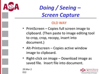 Doing / Seeing –
Screen Capture
OLD WAY
• PrintScreen – Copies full screen image to
clipboard. (Then paste to image editing tool
to crop, crop, recopy, insert into
document.)
• Alt-Printscreen – Copies active window
image to clipboard.
• Right-click on image – Download image as
saved file. Insert file into document.
29.Mar.2
012

 