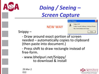 Doing / Seeing –
Screen Capture
NEW WAY
Snippy –
- Draw around exact portion of screen
needed – automatically copies to clipboard
(then paste into document.)
- Press shift to draw rectangle instead of
free-form.
- www.bhelpuri.net/Snippy/
to download & install
29.Mar.2
012

 