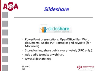 Slideshare

• PowerPoint presentations, OpenOffice files, Word
documents, Adobe PDF Portfolios and Keynote (for
Mac users)
• Stored online; share publicly or privately (PRO only.)
• Add audio to make a webinar.
• www.slideshare.net
29.Mar.2
012

 