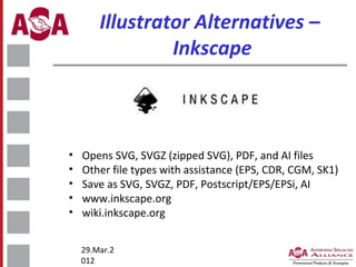 Illustrator Alternatives –
Inkscape

•
•
•
•
•

Opens SVG, SVGZ (zipped SVG), PDF, and AI files
Other file types with assistance (EPS, CDR, CGM, SK1)
Save as SVG, SVGZ, PDF, Postscript/EPS/EPSi, AI
www.inkscape.org
wiki.inkscape.org
29.Mar.2
012

 