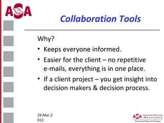 Collaboration Tools
Why?
• Keeps everyone informed.
• Easier for the client – no repetitive
e-mails, everything is in one place.
• If a client project – you get insight into
decision makers & decision process.

29.Mar.2
012

 