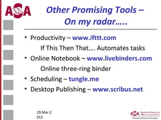 Other Promising Tools –
On my radar…..
• Productivity – www.ifttt.com
If This Then That…. Automates tasks
• Online Notebook – www.livebinders.com
Online three-ring binder
• Scheduling – tungle.me
• Desktop Publishing – www.scribus.net
29.Mar.2
012

 