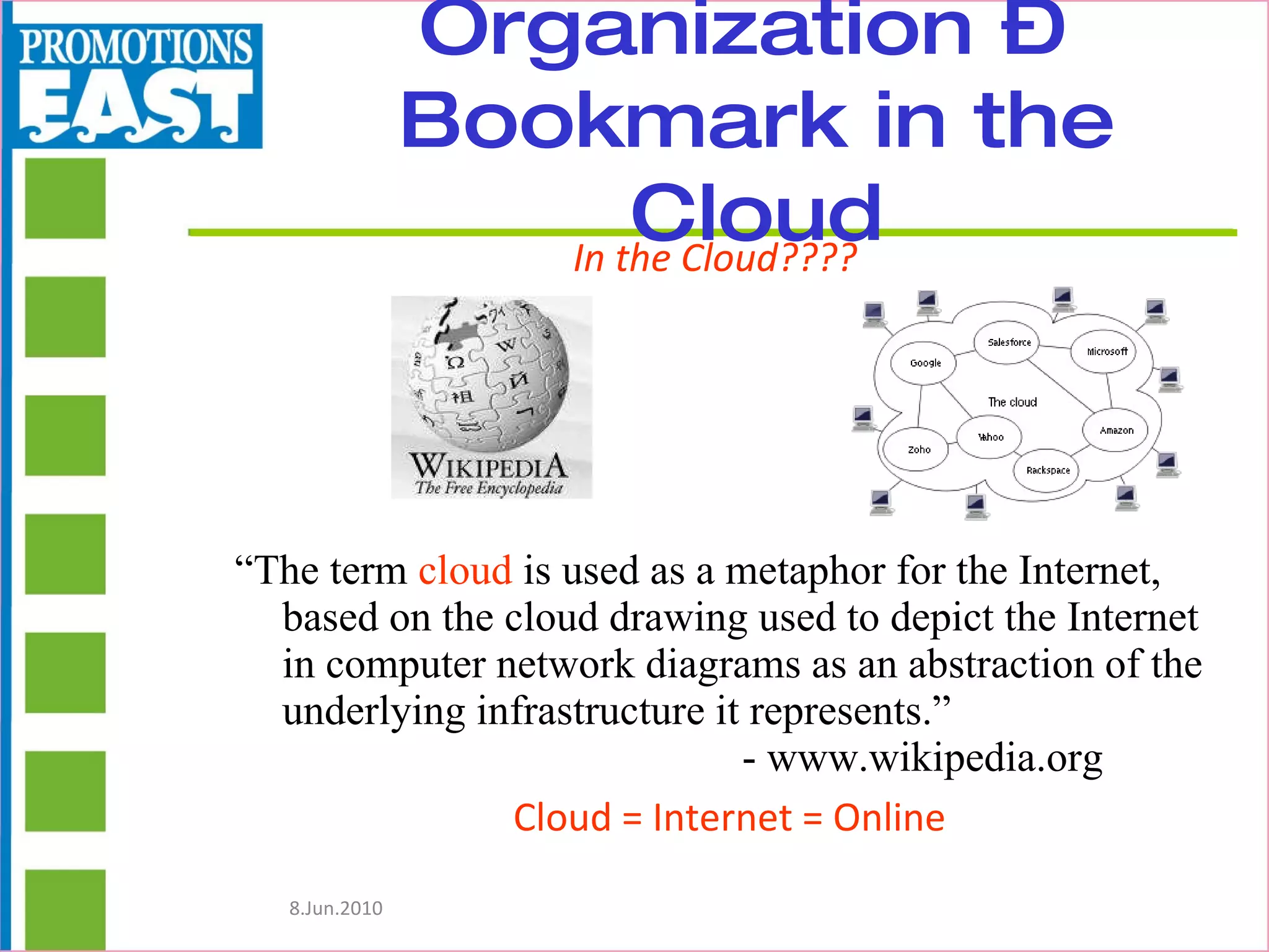 Organization –  Bookmark in the Cloud “ The term  cloud  is used as a metaphor for the Internet, based on the cloud drawing used to depict the Internet in computer network diagrams as an abstraction of the underlying infrastructure it represents.” - www.wikipedia.org Cloud = Internet = Online In the Cloud???? 