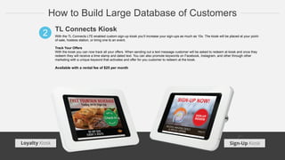 How to Build Large Database of Customers
TL Connects Kiosk
With the TL Connects LTE-enabled custom sign-up kiosk you’ll increase your sign-ups as much as 10x. The kiosk will be placed at your point-
of-sale, hostess station, or bring one to an event.
Track Your Offers
With the kiosk you can now track all your offers. When sending out a text message customer will be asked to redeem at kiosk and once they
redeem they will receive a time stamp and dated text. You can also promote keywords on Facebook, Instagram, and other through other
marketing with a unique keyword that activates and offer for you customer to redeem at the kiosk.
Available with a rental fee of $25 per month
2
Loyalty Kiosk Sign-Up Kiosk
 