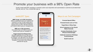 Promote your business with a 98% Open Rate
MMS (image, up to 640 characters)
MMS is a great way to wow your customer with
a picture or a fun gif. It’s also a great way to
show off food or product which increases the
response rate up to 25%. With 640 characters
you’ll easily be able to get your message across.
SMS (up to 160 characters)
Don’t need to say a lot? SMS is a quick and
efficient way to get your message out.
Trigger-based Auto-Responders
With auto-responders you can map out SMS
& MMS’s from the time a customer signs-up.
For example 1 hour after sign-up you can send
them MMS with all links to your social media
& website. Or even ask for their birthday to
celebrate their big day.
Promote Special Offers
Promote Events such as Trivia
Target Slow or Rainy Days
Drive Customers to Your Social
Media Channels
Increase Downloads of your
iPhone & Android Apps
Celebrate Customers’ Birthdays
& Anniversaries
Build E-mail List
Quickly create textALERT campaigns or schedule custom auto-responders sent automatically to customers at pre-determined
intervals, such as 1 hour, minutes after sign-up.
textALERT Types Ways to use Text Campaigns
 