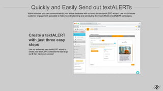 Quickly and Easily Send out textALERTs
Create a textALERT
with just three easy
steps
Use our software’s easy textALERT wizard to
create your textALERT, schedule the blast to go
out & then track your success!
Within minutes you can communicate to your entire database with our easy to use textALERT wizard. Use our in-house
customer engagement specialist to help you with planning and scheduling the most effective textALERT campaigns.
 