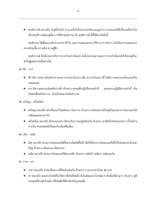 13
 พฤติการณ์ หมายถึง เหตุที่เป็นไป อานาจที่เป็นไปตามปกติของมนุษย์ ความประพฤติสิ่งที่คนหนึ่งทาไป
เรียกพฤติการณ์ของผู้นั้น การใช้คาพฤติกรรม กับ พฤติการณ์ มีที่ใช้ต่างกันดังนี้
พฤติกรรม ใช้เมื่อหมายถึงการกระทาทั่วไป และการแสดงออกทางกิริยาอาการต่างๆ อันได้แก่การแสดงออก
ทางกล้ามเนื้อ ความคิด ความรู้สึก
พฤติการณ์ ใช้เมื่อหมายถึงการกระทาอย่างใดอย่างหนึ่งโดยเฉพาะและการกระทานั้นก่อให้เกิดเหตุที่จะ
นาไปสู่ผลอย่างหนึ่งอย่างใด
44. พึง – ควร
 พึง มีความหมายในเชิงปรารถนาว่าน่าจะเป็นอย่างนั้น น่าจะเป็นอย่างนี้ ไม่มีความหมายหนักแน่นหรือ
แน่นอนพอ
 ควร มีความหมายเน้นหนักกว่าพึง ตัวอย่าง ทุกคนพึงปฏิบัติตามหน้าที่ ทุกคนควรปฏิบัติตามหน้าที่ เกิด
เป็นคนพึงขยันทางาน เกิดเป็นคนควรขยันทางาน
45. พรั่งพรู – พรั่งพร้อม
 พรั่งพรู หมายถึง เข้าหรือออกไปพร้อมๆ กันมากๆ ตัวอย่าง คนโดยสารพรั่งพรูกันออกมาจากขบวนรถไฟ
เหมือนมดออกจากรัง
 พรั่งพร้อม หมายถึง มีครบทุกอย่าง มีครบถ้วน ร่วมอยู่พร้อมกัน ตัวอย่าง เขามีพรั่งพร้อมทุกอย่าง ทั้งในด้าน
การเงิน ตาแหน่งหน้าที่และเกียรติยศชื่อเสียง
46. เม็ด – เมล็ด
 เม็ด หมายถึง ส่วนภายในของผลไม้ที่เพาะเป็นต้นขึ้นได้ เม็ดใช้เรียกภายในของผลไม้ทั้งที่เป็นขนาดเล็กและ
ใหญ่ ตัวอย่าง เม็ดมะยม เม็ดมะขาม
 เมล็ด หมายถึง ส่วนภายในของผลไม้ขนาดเล็ก ตัวอย่าง เมล็ดถั่ว เมล็ดงา เมล็ดแตงโม
47. ราคา – ค่า
 ราคา หมายถึง ค่าของสิ่งต่างๆที่คิดเป็นเงินกัน ตัวอย่าง กางเกงราคาตัวละ 50 บาท
 ค่า หมายถึง คุณประโยชน์ที่จะได้จากสิ่งใดสิ่งหนึ่ง สิ่งใดมีคุณประโยชน์มาก สิ่งนั้นก็มีค่ามาก ตัวอย่าง ผู้มี
พระคุณที่ล่วงลับไปแล้ว ก็มีเป็นสิ่งที่มีค่าสาหรับบุคคลนั้น
 