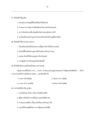 20
27. ข้อใดใช้คาได้ถูกต้อง
1. พระสมชายจาวัดอยู่ที่นี่ตั้งแต่ปีที่แล้วใช่ไหมครับ
2. กาหนดการการเดินทางไปทัศนศึกษาจัดทาเสร็จเรียบร้อยแล้ว
3. เขากาลังจะจัดงานเลี้ยงใหญ่เนื่องในโอกาสอายุขัยครบ 25 ปี
4. เขานิมนต์พระสงฆ์ 9 รูปมาสวดพระอภิธรรมในวันทาบุญขึ้นบ้านใหม่
28. ข้อใดใช้คาได้ตรงตามความหมาย
1. ไม่เคยมีแพทย์คนใดในโรงพยาบาลนี้ถูกตาหนิว่าไม่มีจรรยาแพทย์
2. เด็กคนนี้ดื้อเหลือเกิน คุณยายซึ่งใจเย็นมากยังเอ่ยปากเลย
3. เธอสบายใจเมื่อได้ตกแต่งลูกสาวเรียบร้อยแล้ว
4. เขาปฏิเสธว่าเขาไม่เคยผูกพันกับคดีเช่นนี้
29. ข้อใดมีคาที่เหมาะสมที่จะเติมในช่องว่างตามลาดับ
หญิงสาวสวยที่ยืนใกล้ ๆ เขา..... เขามาก เขาจ้องมองเธออยู่นานพอสมควร ในที่สุดเขาจึงตัดสินใจ..... เข้าไป
ถามเวลาและถือโอกาสจับมือเธอ แต่เธอ.....และเดินหนีเขาไป
1. บาดตา ทาที สลัดมือ 2. ต้องตา ทาท่า สลัดมือ
3. บาดตา ทาท่า สะบัดมือ 4. ต้องตา ทาที สะบัดมือ
30. ประโยคใดใช้คากริยาถูกต้อง
1. กองทัพส่งทหารไปขวางกั้นการโจมตีของข้าศึก
2. ผู้จัดการกีดกันโครงการที่พนักงานเสนอให้พิจารณา
3. กาแพงประเพณีใดๆ ก็ไม่อาจกีดกั้นความรักของเราได้
4. รถยนต์ที่จอดอยู่นั้นขัดขวางการสัญจรของรถคันอื่น
 