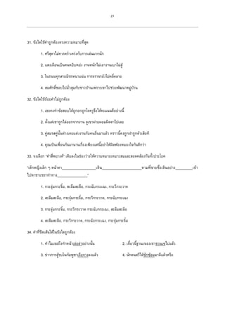 21
31. ข้อใดใช้คาถูกต้องตรงความหมายที่สุด
1. ศรีสุดาไม่ควรคร่าเคร่งกับการเล่นมากนัก
2. แสงเดือนเป็นคนหยิบหย่ง งานหนักไม่เอางานเบาไม่สู้
3. ในถนนทุกสายมีรถหนาแน่น การจราจรยังไม่คลี่คลาย
4. สมศักดิ์ชอบไปมั่วสุมกับชาวบ้านเพราะเขาไปช่วยพัฒนาหมู่บ้าน
32. ข้อใดใช้ถ้อยคาไม่ถูกต้อง
1. เธอคงทาข้อสอบได้ถูกอกถูกใจครูจึงได้คะแนนดีอย่างนี้
2. ตั้งแต่เขาถูกไล่ออกจากงาน ดูเขาผ่ายผอมผิดตาไปเลย
3. คู่สมรสคู่นั้นต่างเคยแต่งงานกับคนอื่นมาแล้ว คราวนี้คงถูกฝาถูกตัวเสียที
4. คุณเป็นเพื่อนกันมานานเรื่องเพียงแค่นี้อย่าให้ผิดพ้องหมองใจกันดีกว่า
33. จงเลือก “คาสี่พยางค์” เติมลงในช่องว่างให้ความหมายเหมาะสมและสอดคล้องกันทั้งประโยค
“เด็กหญิงเล็ก ๆ หน้าตา__________________เดิน_____________________ตามพี่ชายซึ่งเดินอย่าง_________เข้า
ไปหาชายชราท่าทาง________________”
1. กระจุ่มกระจิ๋ม, สะลึมสะลือ, กระฉับกระเฉง, กระวีกระวาด
2. สะลึมสะลือ, กระจุ๋มกระจิ๋ม, กระวีกระวาด, กระฉับกระเฉง
3. กระจุ๋มกระจิ๋ม, กระวีกระวาด กระฉับกระเฉง, สะลึมสะลือ
4. สะลึมสะลือ, กระวีกระวาด, กระฉับกระเฉง, กระจุ๋มกระจิ๋ม
34. คาที่ขีดเส้นใต้ในข้อใดถูกต้อง
1. ทาไมเธอถึงทาหน้าเล่อล่าอย่างนั้น 2. เดี๋ยวนี้ฐานะของเขาชวนเซไปแล้ว
3. ข่าวการสู้รบในกัมพูชาเจือจางลงแล้ว 4. นักดนตรีได้ซักซ้อมมาดีแล้วหรือ
 