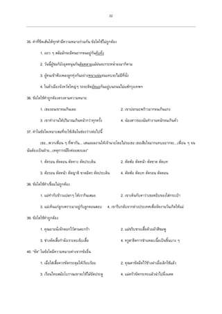 22
35. คาที่ขีดเส้นใต้ทุกคามีความหมายร่วมกัน ข้อใดใช้ไม่ถูกต้อง
1. แถว ๆ สลัมมักจะมีคนยากจนอยู่กันคับคั่ง
2. วันนี้ผู้ชมก็ยังอุดหนุนกันล้นหลามแม้ฝนจะกระหน่าลงมาก็ตาม
3. ผู้คนเข้าฟังเพลงลูกทุ่งกันอย่างหนาแน่นจนแทบจะไม่มีที่นั่ง
4. ในตัวเมืองจังหวัดใหญ่ๆ รถจะติดอัดแอกันอยู่บนถนนไม่แพ้กรุงเทพฯ
36. ข้อใดใช้คาถูกต้องตรงตามความหมาย
1. เธองอนเขาจนเกินเลย 2. เขาปอกมะพร้าวมากจนเกินแกง
3. เขาทางานได้ปริมาณเกินหน้ากว่าทุกครั้ง 4. น้องสาวของฉันทางานหนักจนเกินตัว
37. คาในข้อใดเหมาะสมที่จะใช้เติมในช่องว่างต่อไปนี้
เธอ...พวกเพื่อน ๆ ที่พากัน... เสนอผลงานให้เจ้านายโดยไม่รอเธอ เธอเสียใจมากแทบอยากจะ...เพื่อน ๆ จน
ฉันต้องเป็นฝ่าย...เหตุการณ์จึงค่อยสงบลง”
1. ตัดรอน ตัดตอน ตัดทาง ตัดประเด็น 2. ตัดพ้อ ตัดหน้า ตัดขาด ตัดบท
3. ต้อรอน ตัดหน้า ตัดญาติ ขาดมิตร ตัดประเด็น 4. ตัดพ้อ ตัดบท ตัดรอน ตัดตอน
38. ข้อใดใช้คาเชื่อมไม่ถูกต้อง
1. แม่ทากับข้าวแปลกๆ ให้เรากินเสมอ 2. เขาเห็นกับตาว่าเธอหยิบของใส่กระเป๋า
3. แม่เห็นแก่ลูกเพราะมาอยู่กับลูกตอนสอบ 4. เขารีบกลับจากต่างประเทศเพื่อจัดงานวันเกิดให้แม่
39. ข้อใดใช้คาถูกต้อง
1. คุณยายนั่งจักตอกไว้สานตะกร้า 2. แม่ขริบชายเสื้อด้วยผ้าสีชมพู
3. ช่างตัดเสื้อกาลังเราะตะเข็บเสื้อ 4. ครูสาธิตการชาแหละเนื้อเป็นชิ้นบาง ๆ
40. “ขัด” ในข้อใดมีความหมายต่างจากข้ออื่น
1. เมื่อใส่เสื้อควรขัดกระดุมให้เรียบร้อย 2. คุณตาขัดมีดไว้ข้างฝาเมื่อเลิกใช้แล้ว
3. เรือนไทยสมัยโบราณเขาจะใช้ไม้ขัดประตู 4. แม่ครัวขัดกระทะแล้วนาไปผึ่งแดด
 