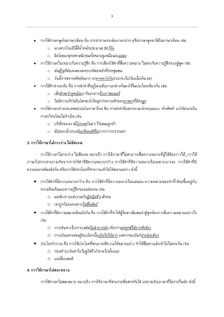 3
 การใช้ภาษาพูดในภาษาเขียน คือ การนาภาษาระดับภาษาปาก หรือภาษาพูดมาใช้ในภาษาเขียน เช่น
o นางสาวไทยปีนี้มีน้าหนักประมาณ 50 กิโล
o จิตใจของพุทธศาสนิกชนทั้งหลายดูเหมือนจะแย่ลง
 การใช้ภาษาไม่เหมาะกับความรู้สึก คือ การเลือกใช้คาที่สื่อความหมาย ไม่ตรงกับความรู้สึกของผู้พูด เช่น
o ฉันดีใจที่ต้องแสดงละครเวทีต่อหน้าที่ประชุมชน
o วันนี้การจราจรติดขัดมาก เราคาดหวังกันว่าเราคงไปเรียนไม่ทันเวลา
 การใช้คาต่างระดับ คือ การนาคาที่อยู่ในระดับภาษาต่างกันมาใช้ในประโยคเดียวกัน เช่น
o เมื่อข้าพเจ้าดูหนังจบ ก็ออกจากโรงภาพยนตร์
o ไม่มีความรักใดในโลกจะยิ่งใหญ่กว่าความรักของมารดาที่มีต่อลูก
 การใช้ภาษาต่างประเทศปะปนในภาษาไทย คือ การนาคายืมจากภาษาอังกฤษแบบ “ทับศัพท์” มาใช้ปะปนใน
ภาษาไทยโดยไม่จาเป็น เช่น
o บริษัทของเรามีโปรเจคใหม่ๆ ไว้เสนอลูกค้า
o ฉันชอบนั่งรถเมล์แอร์คอนดิชั่นมากกว่ารถธรรมดา
3. การใช้ภาษาไม่กระจ่าง ไม่ชัดเจน
การใช้ภาษาไม่กระจ่าง ไม่ชัดเจน หมายถึง การใช้ภาษาที่ไม่สามารถสื่อความหมายที่ผู้ใช้ต้องการได้ การใช้
ภาษาไม่กระจ่างอาจเกิดจากการใช้คาที่มีความหมายกว้าง การใช้คาที่มีความหมายไม่เฉพาะเจาะจง การใช้คาที่มี
ความหมายขัดแข้งกัน หรือการใช้ประโยคที่ทาความเข้าใจได้หลายอย่าง ดังนี้
 การใช้คาที่มีความหมายกว้าง คือ การใช้คาที่มีความหมายไม่แน่นอน ความหมายของคาที่ใช้จะขึ้นอยู่กับ
ความคิดเห็นและความรู้สึกของแต่ละคน เช่น
o ผมต้องการแต่งงานกับผู้หญิงดีๆ สักคน
o เขาถูกไล่ออกเพราะไม่ซื่อสัตย์
 การใช้คาที่มีความหมายขัดแย้งกัน คือ การใช้คาที่ทาให้ผู้รับสารสับสนว่าผู้พูดต้องการสื่อความหมายอย่างไร
เช่น
o การเดินทางไปเกาะเสม็ดไม่ลาบากนัก เรียกว่าตกทุกข์ได้ยากทีเดียว
o การเป็นมหาเศรษฐีของโลกนั้นเป็นไปได้ยาก แต่หากจะเป็นก็ง่ายนิดเดียว
 ประโยคกากวม คือ การใช้ประโยคที่สามารถตีความได้หลายอย่าง ทาให้สื่อสารแล้วเข้าใจไม่ตรงกัน เช่น
o ก่อนชาระเงินทาไมไม่ดูให้ดี ผ้าขาดไปตั้งเยอะ
o แม่เลี้ยงเธอดี
4. การใช้ภาษาไม่สละสลวย
การใช้ภาษาไม่สละสลวย หมายถึง การใช้ภาษาที่สามารถสื่อสารกันได้ แต่อาจเป็นภาษาที่ไม่ราบรื่นนัก ดังนี้
 