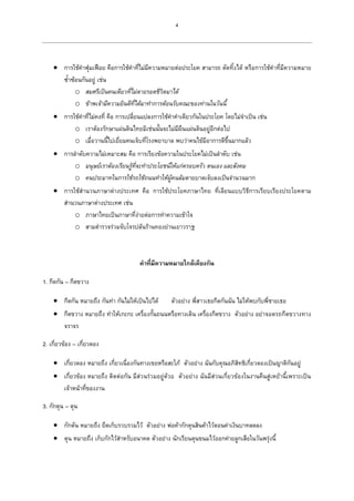 4
 การใช้คาฟุ่มเฟือย คือการใช้คาที่ไม่มีความหมายต่อประโยค สามารถ ตัดทิ้งได้ หรือการใช้คาที่มีความหมาย
ซ้าซ้อนกันอยู่ เช่น
o สมศรีเป็นคนเดียวที่ไม่ตายรอดชีวิตมาได้
o ข้าพเจ้ามีความยินดีที่ได้มาทาการต้อนรับคณะของท่านในวันนี้
 การใช้คาที่ไม่คงที่ คือ การเปลี่ยนแปลงการใช้คาคาเดียวกันในประโยค โดยไม่จาเป็น เช่น
o เราต้องรักษาแผ่นดินไทยมิเช่นนั้นจะไม่มีผืนแผ่นดินอยู่อีกต่อไป
o เมื่อวานนี้ไปเยี่ยมคนเจ็บที่โรงพยาบาล พบว่าคนไข้มีอาการดีขึ้นมากแล้ว
 การลาดับความไม่เหมาะสม คือ การเรียงข้อความในประโยคไม่เป็นลาดับ เช่น
o มนุษย์เราต้องเรียนรู้ที่จะทาประโยชน์ให้แก่ครอบครัว ตนเอง และสังคม
o คนประมาทในการใช้รถใช้ถนนทาให้ผู้คนล้มตายบาดเจ็บลงเป็นจานวนมาก
 การใช้สานวนภาษาต่างประเทศ คือ การใช้ประโยคภาษาไทย ที่เลียนแบบวิธีการเรียบเรียงประโยคตาม
สานวนภาษาต่างประเทศ เช่น
o ภาษาไทยเป็นภาษาที่ง่ายต่อการทาความเข้าใจ
o สามตารวจร่วมจับโจรปล้นร้านทองย่านเยาวราช
คาที่มีความหมายใกล้เคียงกัน
1. กีดกัน – กีดขวาง
 กีดกัน หมายถึง กันท่า กันไม่ให้เป็นไปได้ ตัวอย่าง พี่สาวเธอกีดกันฉัน ไม่ให้พบกับพี่ชายเธอ
 กีดขวาง หมายถึง ทาให้เกะกะ เครื่องกั้นถนนหรือทางเดิน เครื่องกีดขวาง ตัวอย่าง อย่าจอดรถกีดขวางทาง
จราจร
2. เกี่ยวข้อง – เกี่ยวดอง
 เกี่ยวดอง หมายถึง เกี่ยวเนื่องกันทางเขยหรือสะใภ้ ตัวอย่าง ฉันกับคุณอภิสิทธิเกี่ยวดองเป็นญาติกันอยู่
 เกี่ยวข้อง หมายถึง ติดต่อกัน มีส่วนร่วมอยู่ด้วย ตัวอย่าง ฉันมีส่วนเกี่ยวข้องในงานคืนสู่เหย้านี้เพราะเป็น
เจ้าหน้าที่ของงาน
3. กักตุน – ตุน
 กักตัน หมายถึง ยึดเก็บรวบรวมไว้ ตัวอย่าง พ่อค้ากักตุนสินค้าไว้ตอนค่าเงินบาทลดลง
 ตุน หมายถึง เก็บกักไว้สาหรับอนาคต ตัวอย่าง นักเรียนตุนขนมไว้ออกค่ายลูกเสือในวันพรุ่งนี้
 