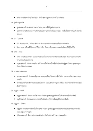 7
 ขัดใจ หมายถึง ทาไม่ถูกใจ ตัวอย่าง ถ้าพี่ยังชัดใจอยู่อีก เราเลิกกันไปเลยดีกว่า
16. คุณค่า –คุณภาพ
 คุณค่า หมายถึง ค่า ความดี ราคา ตัวอย่าง อาหารนี้ดีมีคุณค่าต่อร่างกาย
 คุณภาพ หมายถึงลักษณะความดี ลักษณะประจาบุคคลหรือสิ่งของตัวอย่าง งานชิ้นนี้คุณภาพคับแก้ว หัวหน้า
ชอบมาก
17. แจ้ง – ประกาศ
 แจ้ง หมายถึง บอก รู้ กระจ่าง สว่าง ชัด ตัวอย่าง ฉันจะไปแจ้งตารวจเรื่องคนแปลกหน้า
 ประกาศ หมายถึง แจ้งให้ทราบทั่วไป ป่าวร้อง ตัวอย่าง รัฐบาลประกาศลดค่าเงินบาทให้รู้กันทั่วไป
18. โปรด – กรุณา
 โปรด หมายถึง บอกกล่าว ขอร้อง หรือวิงวอนนั้นเป็นประโยชน์หรือเกิดผลดีแก่ผู้ฟัง ตัวอย่าง ผู้โดยสารโปรด
เข้าแถวให้เป็นระเบียบด้วย
 กรุณา หมายถึง บอกกล่าว ขอร้อง หรือวิงวอนนั้นเป็นประโยชน์หรือเกิดผลดีแก่ผู้พูด ตัวอย่าง คุณคะ กรุณา
ถือของให้ดินฉันหน่อยคะ
19. ตรวจตรา – ตรวจสอบ
 ตรวจตรา หมายถึง สารวจและพิจารณา ตระเวนดูเพื่อระวังเหตุการณ์ ตัวอย่าง ทหารเวรเดินตรวจตรารอบๆ
กองพัน
 ตรวจสอบ หมายถึง สารวจและสอบสวน สารวจ และนับจานวนว่าถูกต้องหรือไม่ ตัวอย่าง ตารวจนารอบเขม่า
ปืนไปตรวจสอบ
20. อนุญาต - อนุมัติ
 อนุญาต หมายถึง ยินยอม ยอมให้ ตกลง ตัวอย่าง คุณพ่ออนุญาตให้ฉันไปค้างบ้านเธอในวันอาทิตย์
 อนุมัติ หมายถึง เห็นชอบตามทางการธุรกิจ ตัวอย่าง ผู้จัดการเซ็นอนุมัติโครงการนี้แล้ว
21. ปฏิญาณ – ปณิธาน
 ปฏิญาณ หมายถึง การให้คามั่น โดยสุจริต ตัวอย่าง ลูกเสือปฏิญาณตนต่อหน้าพระบรมรูปพระบาทสมเด็จ
พระมงกุฎเกล้าเจ้าอยู่หัว
 ปณิธาน หมายถึง ตั้งความปรารถนา ตัวอย่าง ฉันตั้งปณิธานไว้ว่าจะบวชตลอดชีวิต
 