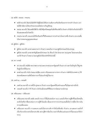 8
22. ชดใช้ – ชดเชย – ทดแทน
 ชดใช้ หมายถึง ใช้แทนในสิ่งที่ทาให้ผู้อื่นต้องได้รับความเสียหายหรือเดือดร้อนจากการกระทา ตัวอย่าง เขา
ชดใช้ค่าเสียหายให้แก่เจ้าของรถยนต์หลังจากเกิดอุบัติเหตุ
 ชดเชย หมายถึง ใช้แทนสิ่งที่เสียไป เพื่อให้คุ้มหรือสมดุลกับสิ่งที่ต้องเสียไป ตัวอย่าง ถ้าปิดโรงเรียนในวันนี้ ก็
ต้องสอนชดเชนในวันต่อไป
 ทดแทน หมายถึง ตอบแทนให้ทัดเทียมกับที่ได้รับผลของการกระทาอย่างใดอย่างหนึ่ง ตัวอย่าง เขาบวชเพื่อ
เป็นการทดแทนบุญคุณของพ่อแม่
23. สูจิบัตร – สูติบัตร
 สูจิบัตร หมายถึง เอกสารแสดงรายการ ตัวอย่าง ตอนเข้ามาการแจกสูจิบัตรก่อนเข้าห้องประชุม
 สูติบัตร หมายถึง เอกสารสาคัญที่แสดงถึงกาหนด วัน เดือน ปี เกิด บิดามารดา ของบุคคล โดยนายทะเบียน
ออกให้ ตัวอย่าง โรงพยาบาลออกสูติบัตรให้แก่เด็กที่เกิดในวันนี้
24. สาร –สาสน์
 สาร หมายถึง หนังสือ พระราชสาร สารอวยพร สารของนายกรัฐมนตรี ตัวอย่าง ข่าวงสารในปัจจุบัน ได้ถูกส่ง
ถึงผู้บริโภคได้โดยง่าย
 สาสน์ หมายถึง คาสั่ง คาสอน หนังสือ เอกสาร หรือจดหมายทางราชการ ตัวอย่าง กษัตริย์ประเทศต่างๆ ได้
ส่งสาสน์แสดงความเสียใจต่อการจากไปของเจ้าหญิงไดอานา
25. เจตจานง – เจตนคติ
 เจตจานง หมายถึง ความตั้งใจ มุ่งหมาย ตัวอย่าง นายกรัฐมนตรีมีเจตจานงจะแก้ไขปัญหาอย่างจริงจัง
 เจตนคติ หมายถึง ท่าที ตัวอย่าง นักเรียนมีเจตนคติที่ดีต่ออาจารย์สอนภาษาอังกฤษ
26. เคลือบแคลง – เคลือบแฝง
 เคลือบแคลง หมายถึง สงสัย แคลงใจ ระแวง ทั้งนี้แล้วแต่บริบท ระแวง แคลงใจ คือความรู้สึกที่ไม่แน่ใจคนอื่น
จะจริงใจหรือว่าซื่อตรงต่อเรา ความรู้สึกไม่แน่ใจ เนื่องมาจากการกระทาของคนอื่นไม่ว่ากรณีใด ถือว่าเป็น
ความเคลือบแคลง
 เคลือบแฝง หมายถึง การแสดงความจริงไม่กระจ่างชัด ทาให้เป็นที่สงสัย ตัวอย่าง เขาแสดงความจริงที่
เกี่ยวกับรายรับรายจ่ายไม่กระจ่างชัด เพราะรู้สึกว่ามีอะไรบางอย่างที่เคลือบแฝงและเขาก็ไม่ยอมบอกให้เรา
ทราบ
 