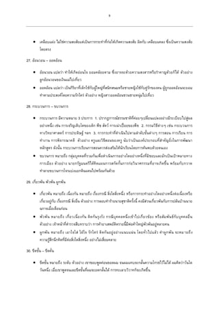 9
 เคลือบแฝง ไม่ใช่ความสงสัยแต่เป็นการกระทาที่ก่อให้เกิดความสงสัย ผิดกับ เคลือบแคลง ซึ่งเป็นความสงสัย
โดยตรง
27. อ้อนวอน – ออดอ้อน
 อ้อนวอน แปลว่า ทาให้เกิดอ่อนใจ ยอมคล้อยตาม ซึ่งอาจจะด้วยความสงสารหรือราคาญด้วยก็ได้ ตัวอย่าง
ลูกอ้อนวอนขอเงินแม่ไปเที่ยว
 ออดอ้อน แปลว่า เป็นกิริยาที่เด็กใช้กับผู้ใหญ่ที่สนิทสนมหรือชายหญิงใช้กับคู่รักของตน ผู้ถูกออดอ้อนจะยอม
ทาตามประสงค์โดยความรักใคร่ ตัวอย่าง หญิงสาวออดอ้อนชวนชายหนุ่มไปเที่ยว
28. กระบวนการ – ขบวนการ
 กระบวนการ มีความหมาย 3 ประการ 1. ปรากฎการณ์ธรรมชาติที่ค่อยๆเปลี่ยนแปลงอย่างมีระเบียบไปสู่ผล
อย่างหนึ่ง เช่น การเจริญเติบโตของเด็ก พืช สัตว์ การเน่าเปื่อยของพืช 2. กรรมวิธีต่างๆ เช่น กระบวนการ
ทางวิทยาศาสตร์ การประดิษฐ์ ฯลฯ 3. การกระทาที่ดาเนินไปตามลาดับขั้นต่างๆ การสอน การเรียน การ
ทางาน การพิจารณาคดี ตัวอย่าง ครูและวิธีสอนของครู นับว่าเป็นองค์ประกอบที่สาคัญยิ่งในการพัฒนา
หลักสูตร ดังนั้น กระบวนการเรียนการสอนควรส่งเสริมให้นักเรียนโดยการค้นพบด้วยตนเอง
 ขบวนการ หมายถึง กลุ่มบุคคลที่รวมกันเพื่อดาเนินการอย่างใดอย่างหนึ่งที่มิชอบและมักเป็นเป้าหมายทาง
การเมือง ตัวอย่าง นายกรัฐมนตรีได้คิดแผนการสกัดกั้นการก่อวินาศกรรมที่อาจเกิดขึ้น พร้อมกับกวาด
ทาลายขบวนการโจรแบ่งแยกดินแดนไปพร้อมกันด้วย
29. เกี่ยวพัน พัวพัน ผูกพัน
 เกี่ยวพัน หมายถึง เนื่องกัน หมายถึง เรื่องกรณี สิ่งใดสิ่งหนึ่ง หรือการกระทาอย่างใดอย่างหนึ่งต่อเนื่องหรือ
เกี่ยวอยู่กับ เรื่องกรณี สิ่งอื่น ตัวอย่าง การลอบทาร้ายนายสุชาติครั้งนี้ คงมีส่วนเกี่ยวพันกับการปล้นบ้านนาย
ฉกาจเมื่อเดือนก่อน
 พัวพัน หมายถึง เกี่ยวเนื่องกัน ติดกันรุงรัง กรณีบุคคลหนึ่งเข้าไปเกี่ยวข้อง หรือสัมพันธ์กับบุคคลอื่น
ตัวอย่าง เจ้าหน้าที่ตารวจสืบทราบว่า การค้ายาเสพย์ติดรายนี้มีพ่อค้าใหญ่พัวพันอยู่หลายคน
 ผูกพัน หมายถึง เอาใจใส่ ใฝ่ใจ รักใคร่ ติดกันอยู่อย่างแนบแน่น โดยทั่วไปแล้ว คาผูกพัน จะหมายถึง
ความรู้สึกนึกคิดที่มีต่อสิ่งใดสิ่งหนึ่ง อย่างไม่เสื่อมคลาย
30. ขีดขั้น – ขีดคั่น
 ขีดขั้น หมายถึง ระดับ ตัวอย่าง เขาชอบพูดค่อนขอดผม จนผมแทบจะกลั้นความโกรธไว้ไม่ได้ ผมคิดว่าวันใด
วันหนึ่ง เมื่อเขาพูดจนเลยขีดขั้นที่ผมจะอดกลั้นได้ การทะเลาะวิวาทก็จะเกิดขึ้น
 