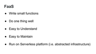 FaaS
● Write small functions
● Do one thing well
● Easy to Understand
● Easy to Maintain
● Run on Serverless platform (i.e. abstracted infrastructure)
 