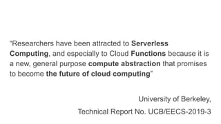 “Researchers have been attracted to Serverless
Computing, and especially to Cloud Functions because it is
a new, general purpose compute abstraction that promises
to become the future of cloud computing”
University of Berkeley,
Technical Report No. UCB/EECS-2019-3
 
