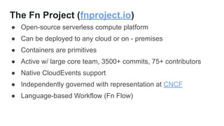 The Fn Project (fnproject.io)
● Open-source serverless compute platform
● Can be deployed to any cloud or on - premises
● Containers are primitives
● Active w/ large core team, 3500+ commits, 75+ contributors
● Native CloudEvents support
● Independently governed with representation at CNCF
● Language-based Workflow (Fn Flow)
 