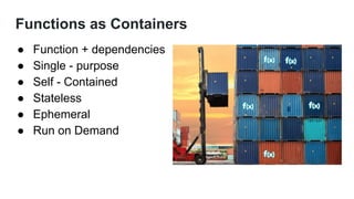 Functions as Containers
● Function + dependencies
● Single - purpose
● Self - Contained
● Stateless
● Ephemeral
● Run on Demand
 