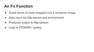 An Fn Function
● Small chunk of code wrapped into a container image
● Gets input via http-stream and environment
● Produces output to http-stream
● Logs to STDERR / syslog
 