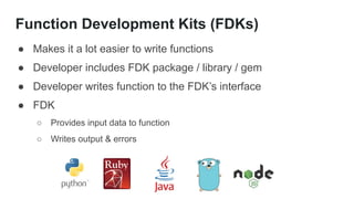 Function Development Kits (FDKs)
● Makes it a lot easier to write functions
● Developer includes FDK package / library / gem
● Developer writes function to the FDK’s interface
● FDK
○ Provides input data to function
○ Writes output & errors
 