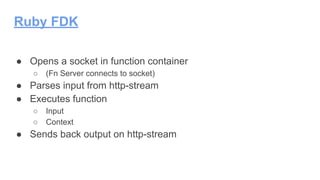 Ruby FDK
● Opens a socket in function container
○ (Fn Server connects to socket)
● Parses input from http-stream
● Executes function
○ Input
○ Context
● Sends back output on http-stream
 