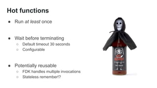 Hot functions
● Run at least once
● Wait before terminating
○ Default timeout 30 seconds
○ Configurable
● Potentially reusable
○ FDK handles multiple invocations
○ Stateless remember!?
 