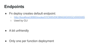 Endpoints
● Fn deploy creates default endpoint:
○ http://localhost:8080/invoke/01CW8VDK3BNG8G00GZJ000008S
○ Used by CLI
● A bit unfriendly
● Only one per function deployment
 