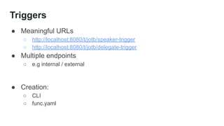 Triggers
● Meaningful URLs
○ http://localhost:8080/t/jotb/speaker-trigger
○ http://localhost:8080/t/jotb/delegate-trigger
● Multiple endpoints
○ e.g internal / external
● Creation:
○ CLI
○ func.yaml
 