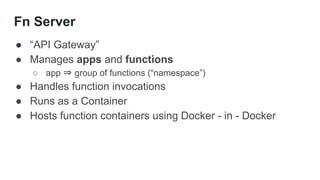 Fn Server
● “API Gateway”
● Manages apps and functions
○ app ⇒ group of functions (“namespace”)
● Handles function invocations
● Runs as a Container
● Hosts function containers using Docker - in - Docker
 