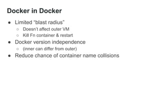 Docker in Docker
● Limited “blast radius”
○ Doesn’t affect outer VM
○ Kill Fn container & restart
● Docker version independence
○ (inner can differ from outer)
● Reduce chance of container name collisions
 