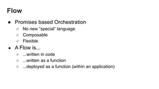 Flow
● Promises based Orchestration
○ No new “special” language
○ Composable
○ Flexible
● A Flow is...
○ ...written in code
○ ...written as a function
○ ...deployed as a function (within an application)
 