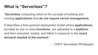 What is “Serverless”?
“Serverless computing refers to the concept of building and
running applications that do not require server management.
It describes a finer-grained deployment model where applications,
bundled as one or more functions, are uploaded to a platform
and then executed, scaled, and billed in response to the exact
demand needed at the moment.”
- CNCF Serverless Whitepaper
 