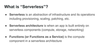 What is “Serverless”?
● Serverless is an abstraction of infrastructure and its operations
including provisioning, scaling, patching, etc.
● Serverless architecture is when an app is built entirely on
serverless components (compute, storage, networking)
● Functions (or Functions as a Service) is the compute
component in a serverless architecture
 