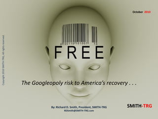 F R E E
Copyright2010SMITH-TRG,Allrightsreserved.
The Googleopoly risk to America’s recovery . . .
By: Richard D. Smith, President, SMITH-TRG
RDSmith@SMITH-TRG.com
SMITH-TRG
October 2010
 